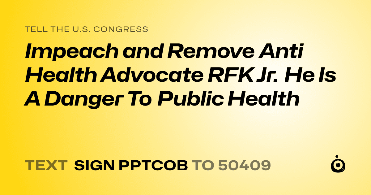 A shareable card that reads "tell the U.S. Congress: Impeach and Remove Anti Health Advocate RFK Jr.  He Is A Danger To Public Health" followed by "text sign PPTCOB to 50409"