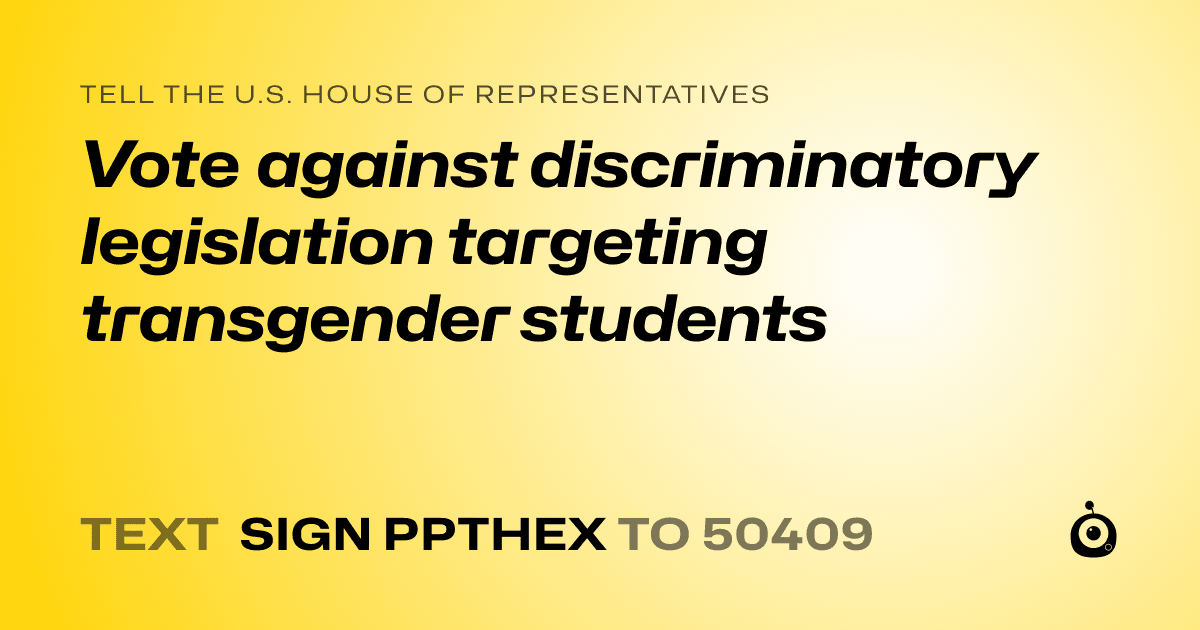 A shareable card that reads "tell the U.S. House of Representatives: Vote against discriminatory legislation targeting transgender students" followed by "text sign PPTHEX to 50409"