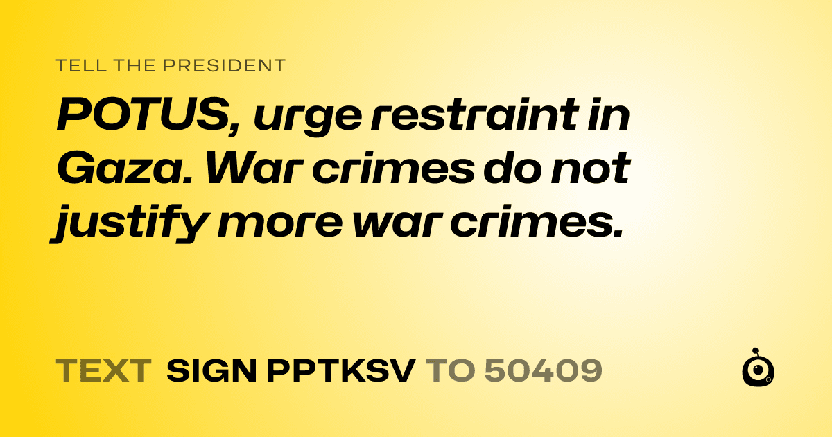 A shareable card that reads "tell the President: POTUS, urge restraint in Gaza. War crimes do not justify more war crimes." followed by "text sign PPTKSV to 50409"