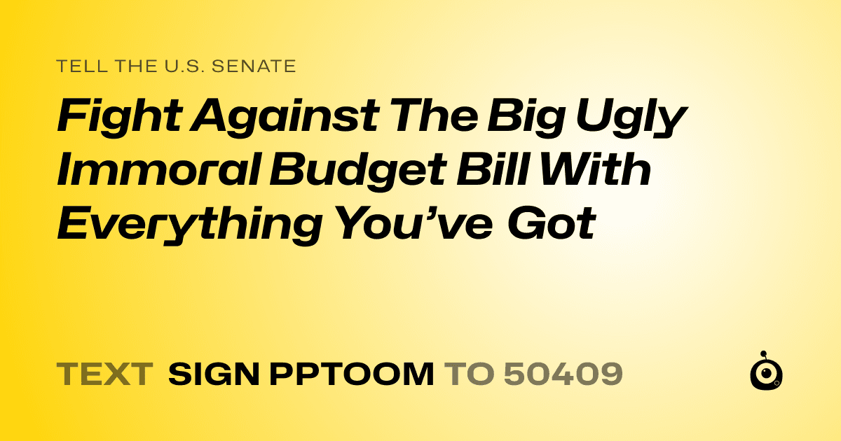 A shareable card that reads "tell the U.S. Senate: Fight Against The Big Ugly Immoral Budget Bill With Everything You’ve Got" followed by "text sign PPTOOM to 50409"