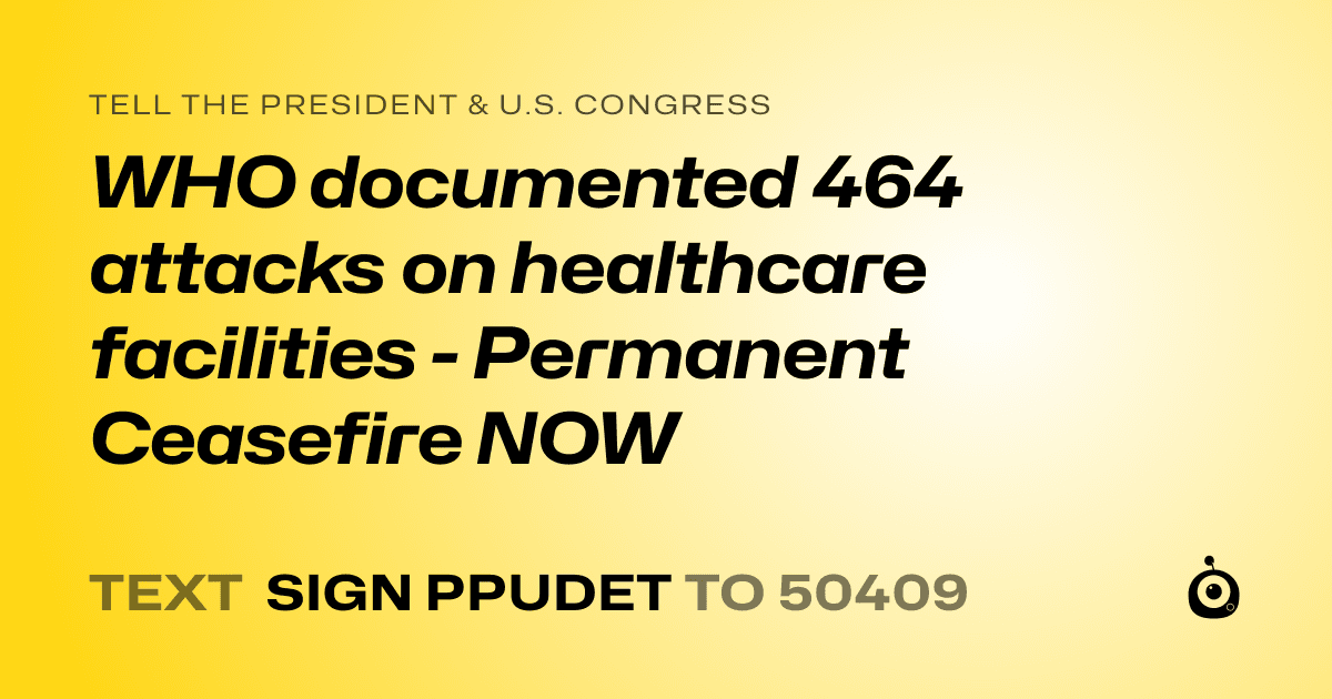 A shareable card that reads "tell the President & U.S. Congress: WHO documented 464 attacks on healthcare facilities - Permanent Ceasefire NOW" followed by "text sign PPUDET to 50409"