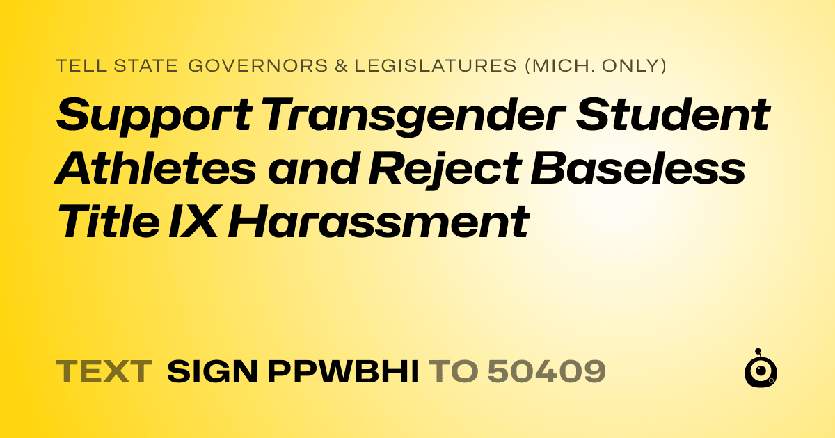 A shareable card that reads "tell State Governors & Legislatures (Mich. only): Support Transgender Student Athletes and Reject Baseless Title IX Harassment" followed by "text sign PPWBHI to 50409"