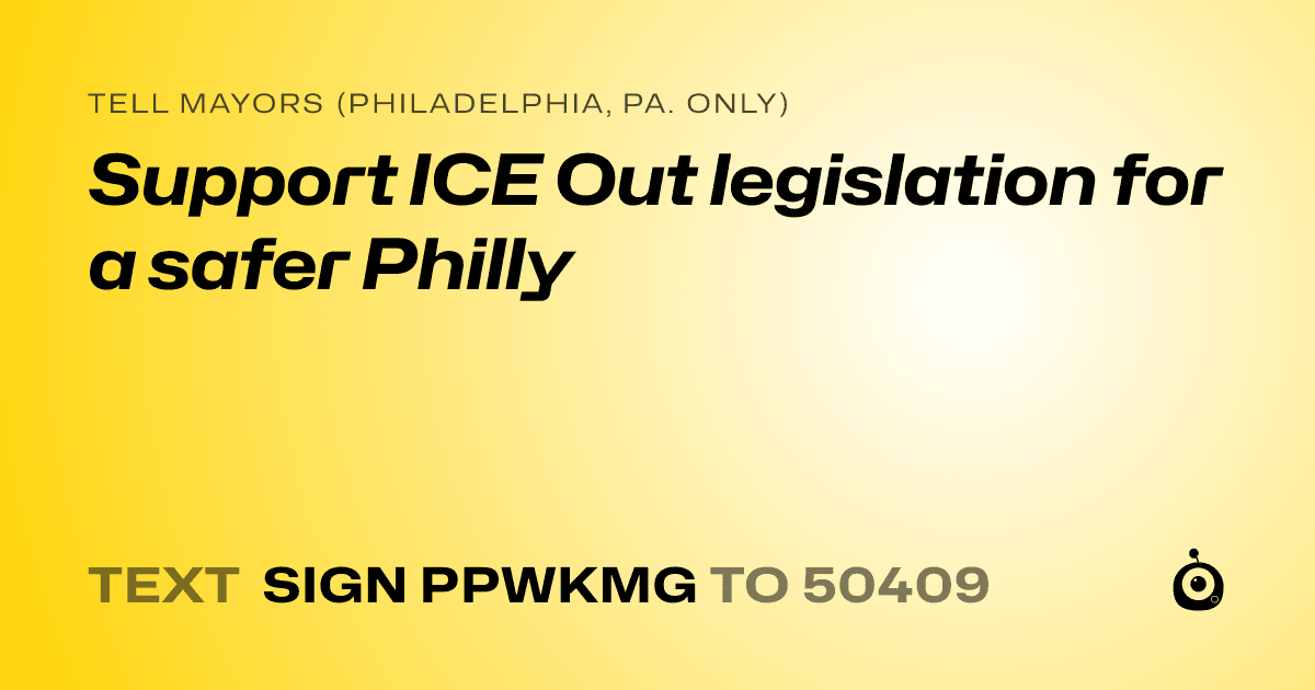 A shareable card that reads "tell Mayors (Philadelphia, Pa. only): Support ICE Out legislation for a safer Philly" followed by "text sign PPWKMG to 50409"