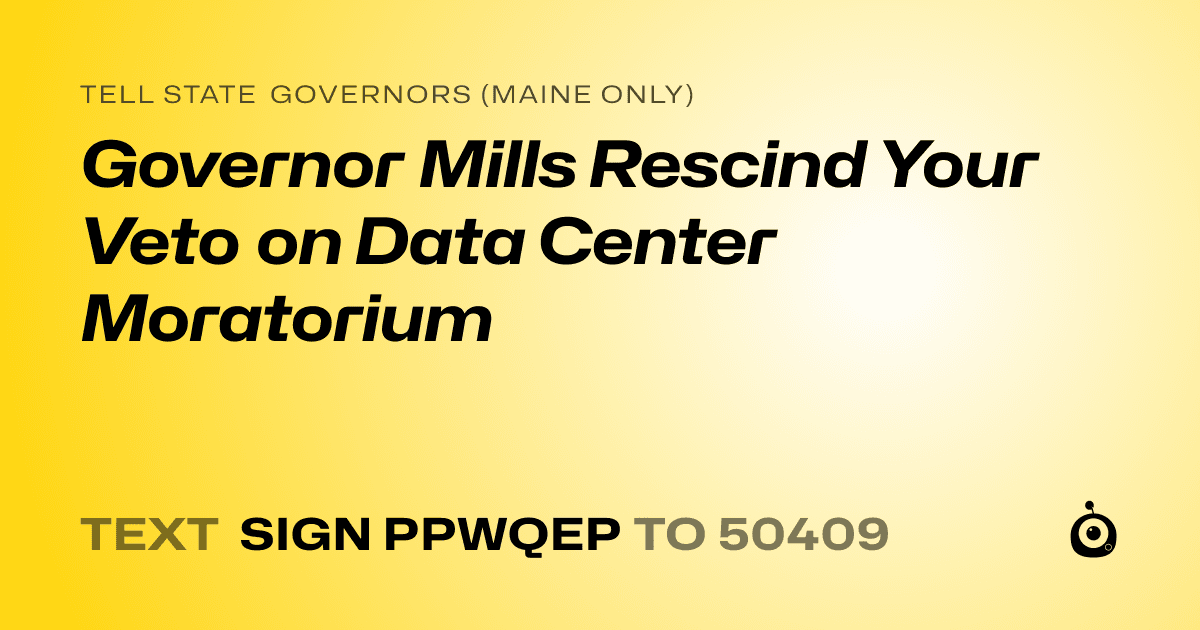 A shareable card that reads "tell State Governors (Maine only): Governor Mills Rescind Your Veto on Data Center Moratorium" followed by "text sign PPWQEP to 50409"