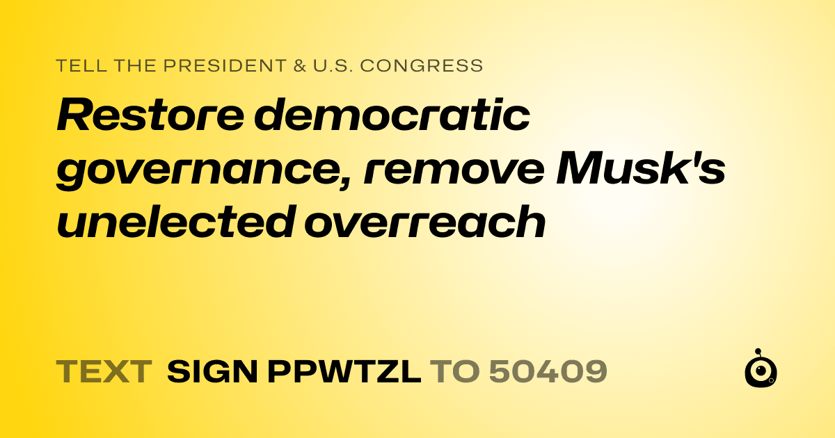 A shareable card that reads "tell the President & U.S. Congress: Restore democratic governance, remove Musk's unelected overreach" followed by "text sign PPWTZL to 50409"