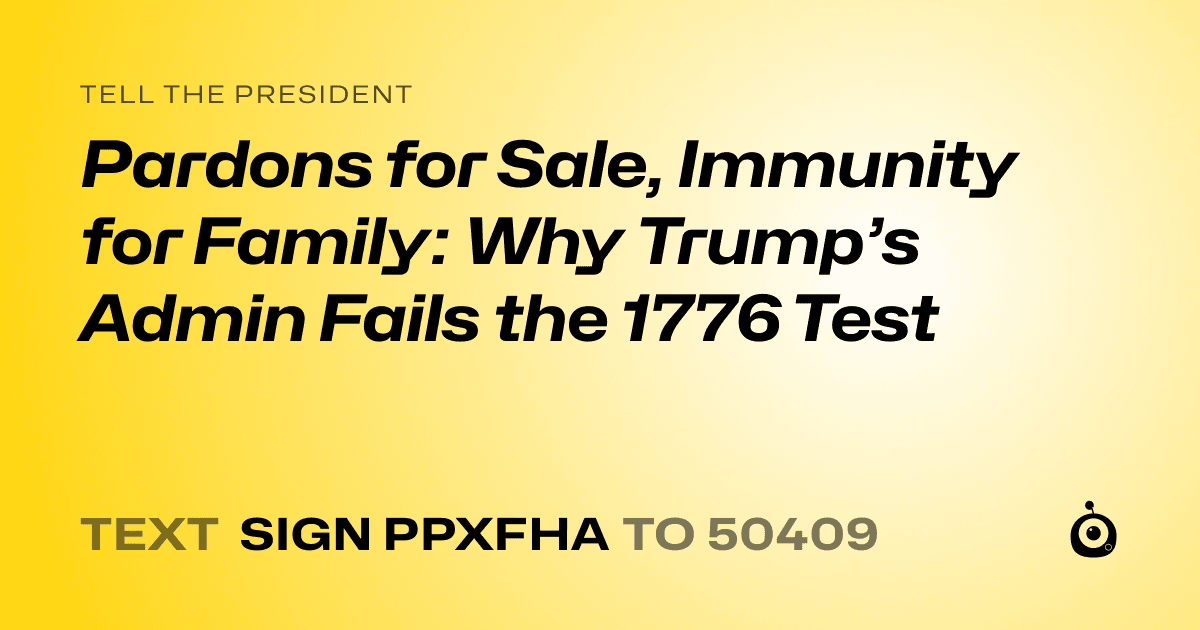 A shareable card that reads "tell the President: Pardons for Sale, Immunity for Family: Why Trump’s Admin Fails the 1776 Test" followed by "text sign PPXFHA to 50409"