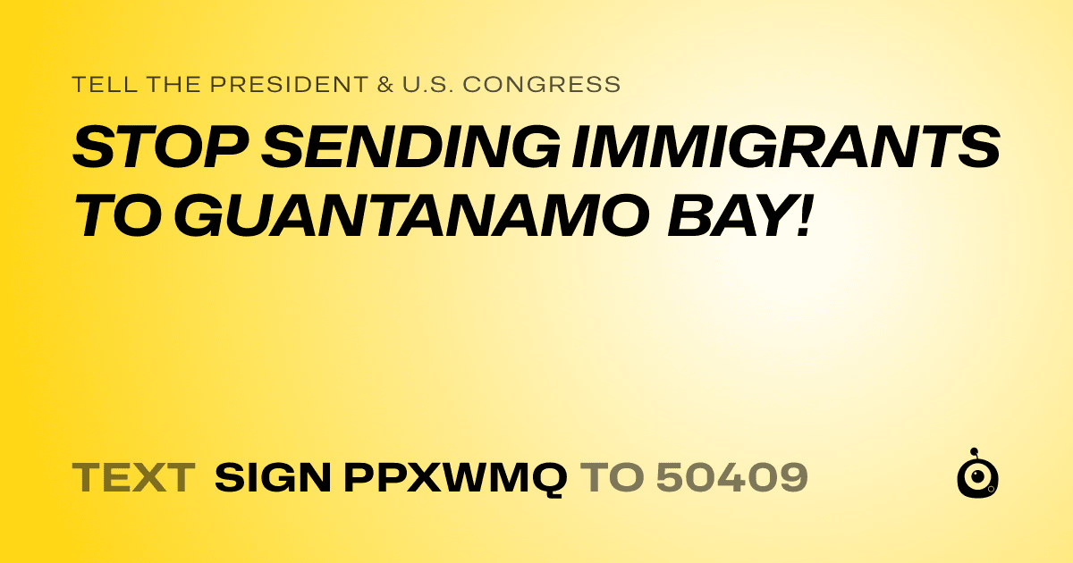 A shareable card that reads "tell the President & U.S. Congress: STOP SENDING IMMIGRANTS TO GUANTANAMO BAY!" followed by "text sign PPXWMQ to 50409"