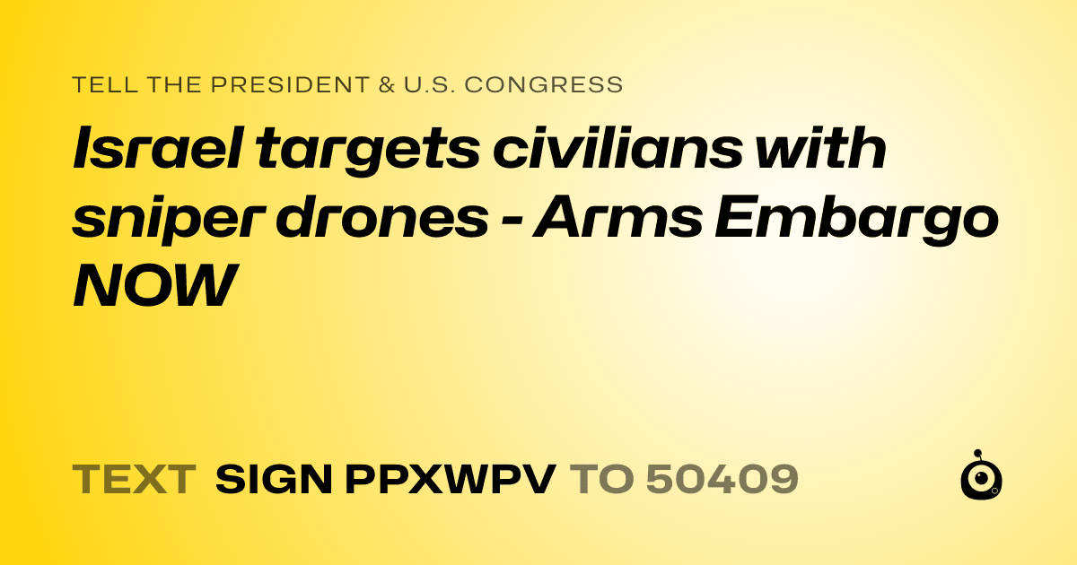 A shareable card that reads "tell the President & U.S. Congress: Israel targets civilians with sniper drones - Arms Embargo NOW" followed by "text sign PPXWPV to 50409"