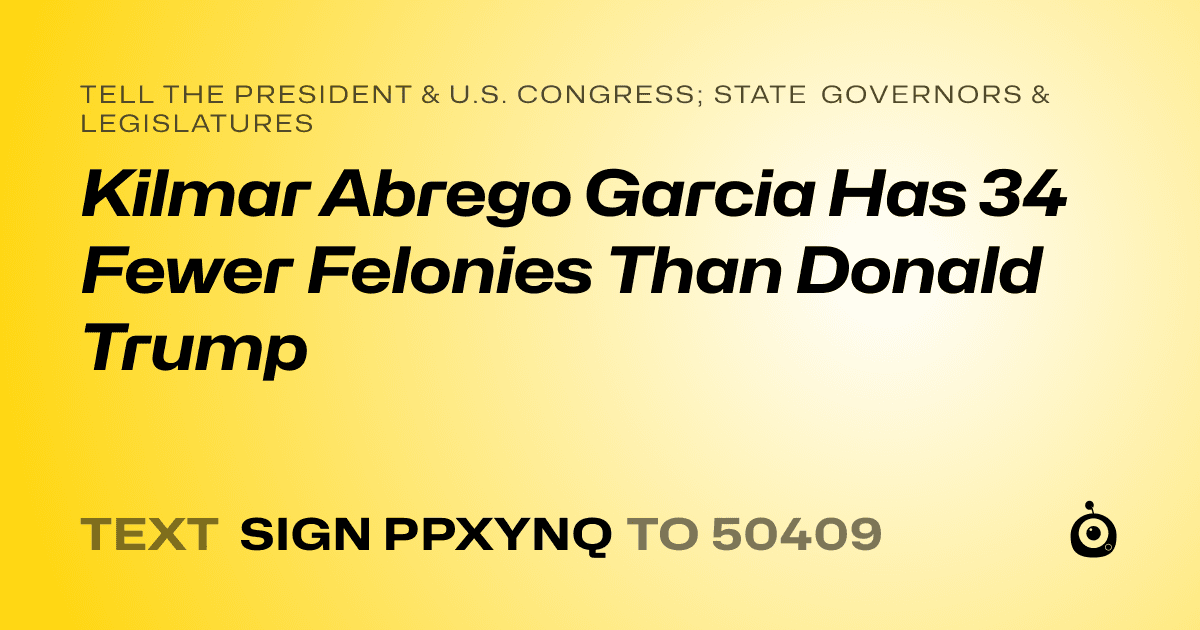 A shareable card that reads "tell the President & U.S. Congress; State Governors & Legislatures: Kilmar Abrego Garcia Has 34 Fewer Felonies Than Donald Trump" followed by "text sign PPXYNQ to 50409"