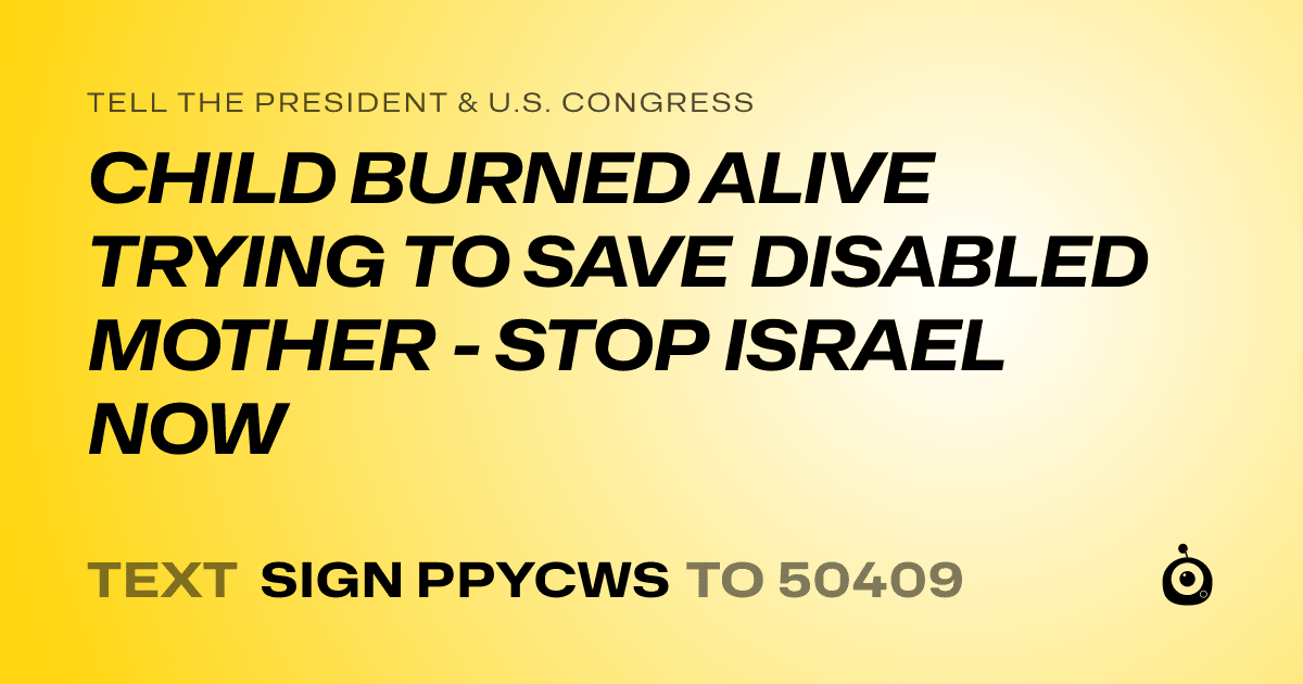 A shareable card that reads "tell the President & U.S. Congress: CHILD BURNED ALIVE TRYING TO SAVE DISABLED MOTHER - STOP ISRAEL NOW" followed by "text sign PPYCWS to 50409"