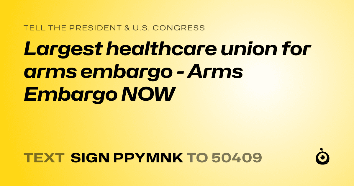 A shareable card that reads "tell the President & U.S. Congress: Largest healthcare union for arms embargo - Arms Embargo NOW" followed by "text sign PPYMNK to 50409"