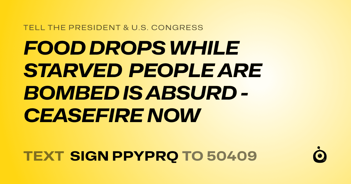 A shareable card that reads "tell the President & U.S. Congress: FOOD DROPS WHILE STARVED PEOPLE ARE BOMBED IS ABSURD - CEASEFIRE NOW" followed by "text sign PPYPRQ to 50409"