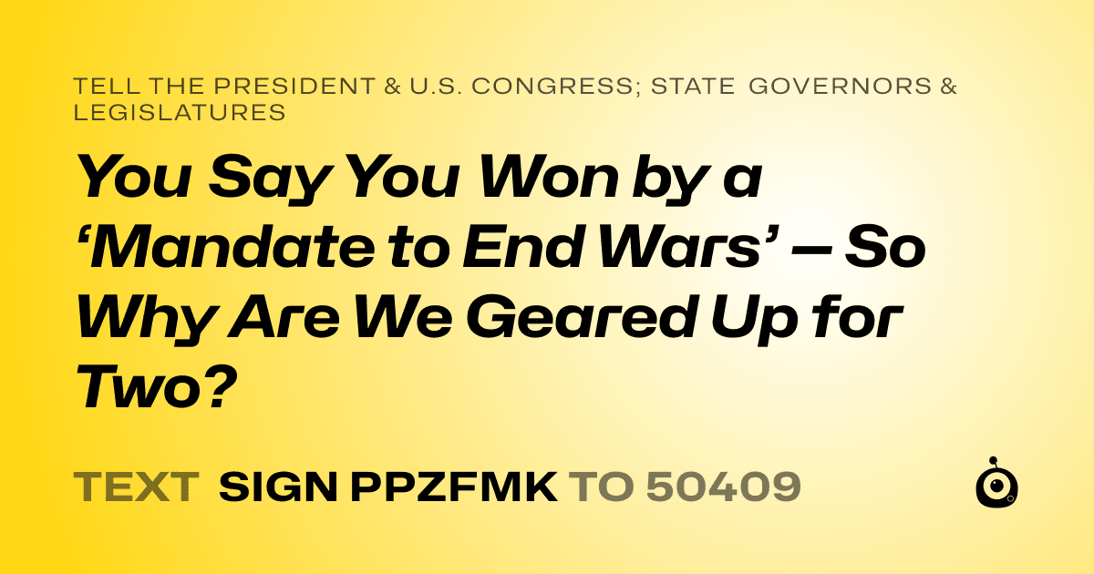 A shareable card that reads "tell the President & U.S. Congress; State Governors & Legislatures: You Say You Won by a ‘Mandate to End Wars’ — So Why Are We Geared Up for Two?" followed by "text sign PPZFMK to 50409"