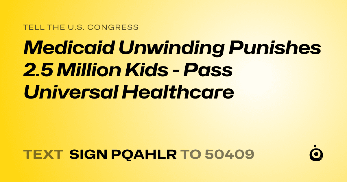 A shareable card that reads "tell the U.S. Congress: Medicaid Unwinding Punishes 2.5 Million Kids - Pass Universal Healthcare" followed by "text sign PQAHLR to 50409"
