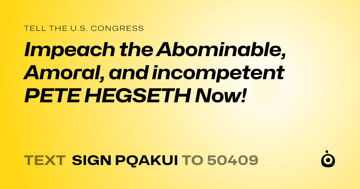A shareable card that reads "tell the U.S. Congress: Impeach the Abominable, Amoral, and incompetent PETE HEGSETH Now!" followed by "text sign PQAKUI to 50409"
