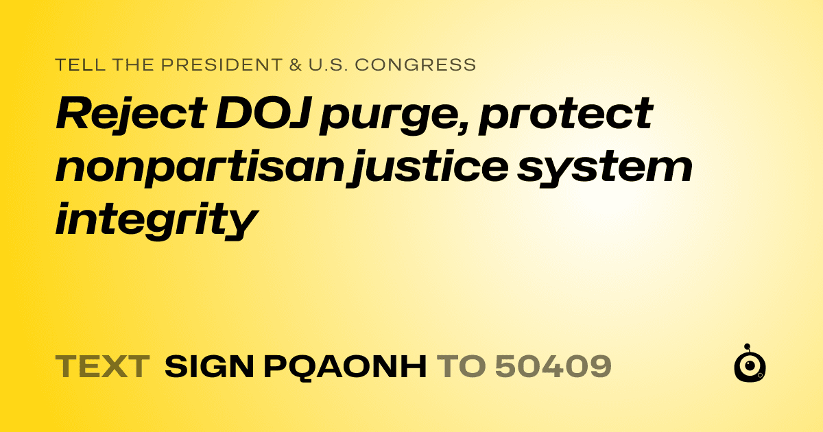 A shareable card that reads "tell the President & U.S. Congress: Reject DOJ purge, protect nonpartisan justice system integrity" followed by "text sign PQAONH to 50409"