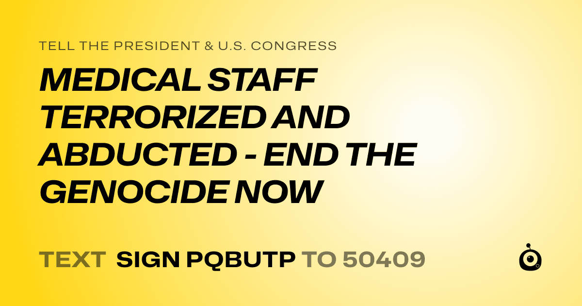 A shareable card that reads "tell the President & U.S. Congress: MEDICAL STAFF TERRORIZED AND ABDUCTED - END THE GENOCIDE NOW" followed by "text sign PQBUTP to 50409"