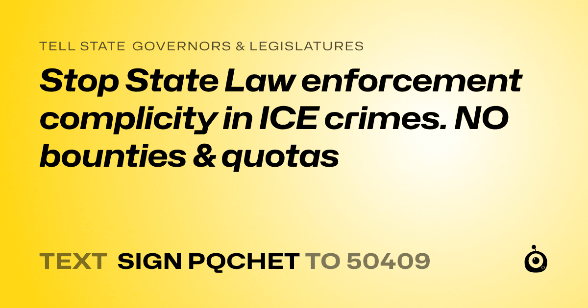 A shareable card that reads "tell State Governors & Legislatures: Stop State Law enforcement complicity in ICE crimes. NO bounties & quotas" followed by "text sign PQCHET to 50409"