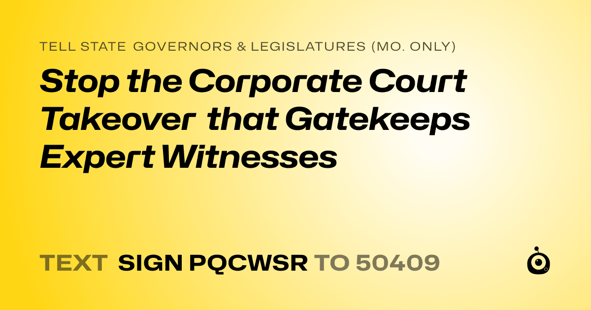 A shareable card that reads "tell State Governors & Legislatures (Mo. only): Stop the Corporate Court Takeover that Gatekeeps Expert Witnesses" followed by "text sign PQCWSR to 50409"