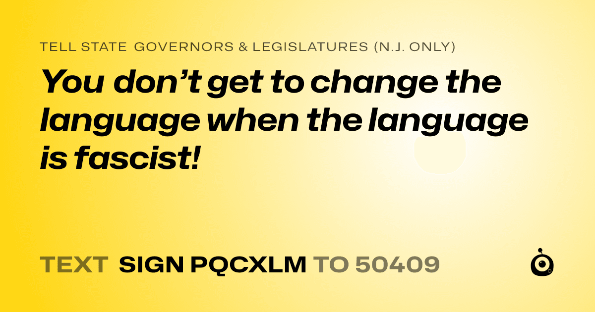 A shareable card that reads "tell State Governors & Legislatures (N.J. only): You don’t get to change the language when the language is fascist!" followed by "text sign PQCXLM to 50409"