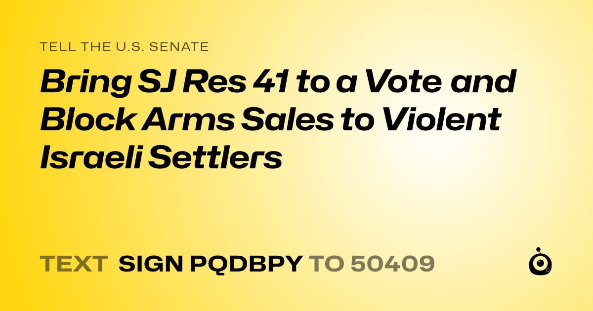 A shareable card that reads "tell the U.S. Senate: Bring SJ Res 41 to a Vote and Block Arms Sales to Violent Israeli Settlers" followed by "text sign PQDBPY to 50409"