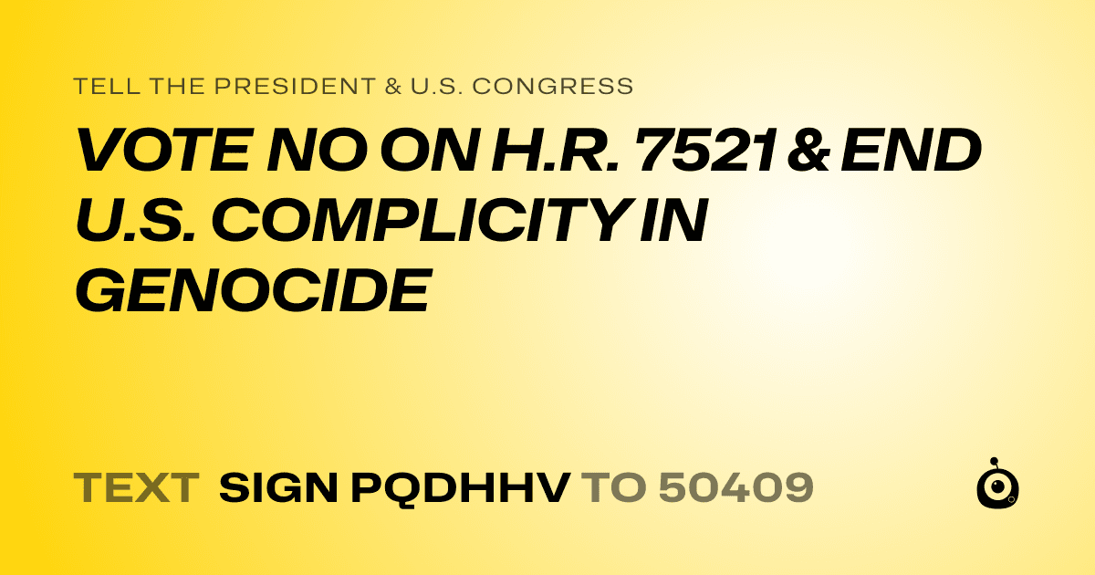 A shareable card that reads "tell the President & U.S. Congress: VOTE NO ON H.R. 7521  & END U.S. COMPLICITY IN GENOCIDE" followed by "text sign PQDHHV to 50409"