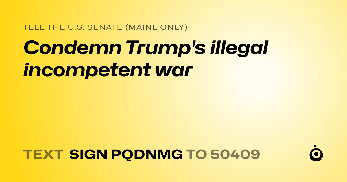 A shareable card that reads "tell the U.S. Senate (Maine only): Condemn Trump's illegal incompetent war" followed by "text sign PQDNMG to 50409"