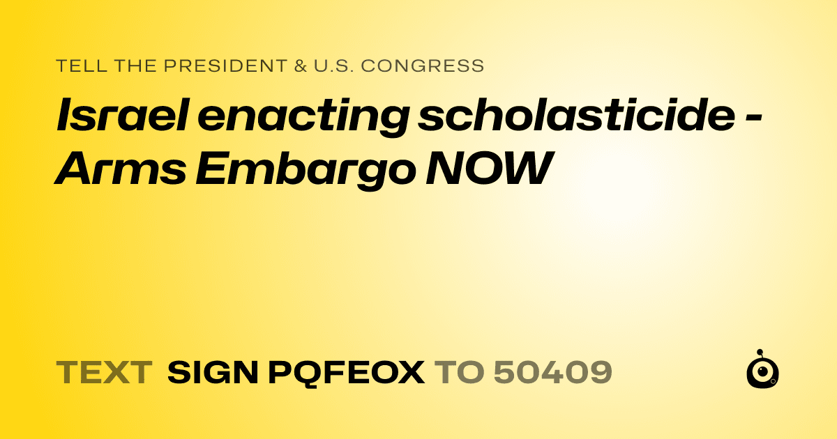A shareable card that reads "tell the President & U.S. Congress: Israel enacting scholasticide - Arms Embargo NOW" followed by "text sign PQFEOX to 50409"