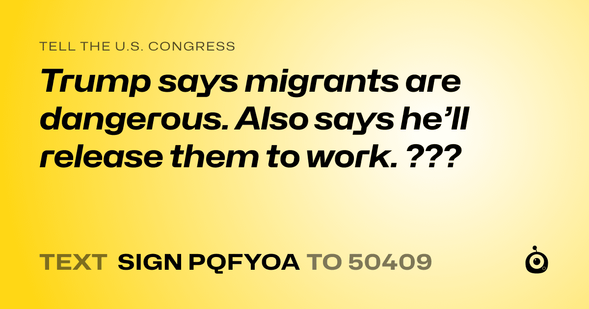 A shareable card that reads "tell the U.S. Congress: Trump says migrants are dangerous. Also says he’ll release them to work. ???" followed by "text sign PQFYOA to 50409"