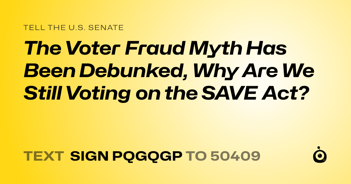 A shareable card that reads "tell the U.S. Senate: The Voter Fraud Myth Has Been Debunked, Why Are We Still Voting on the SAVE Act?" followed by "text sign PQGQGP to 50409"