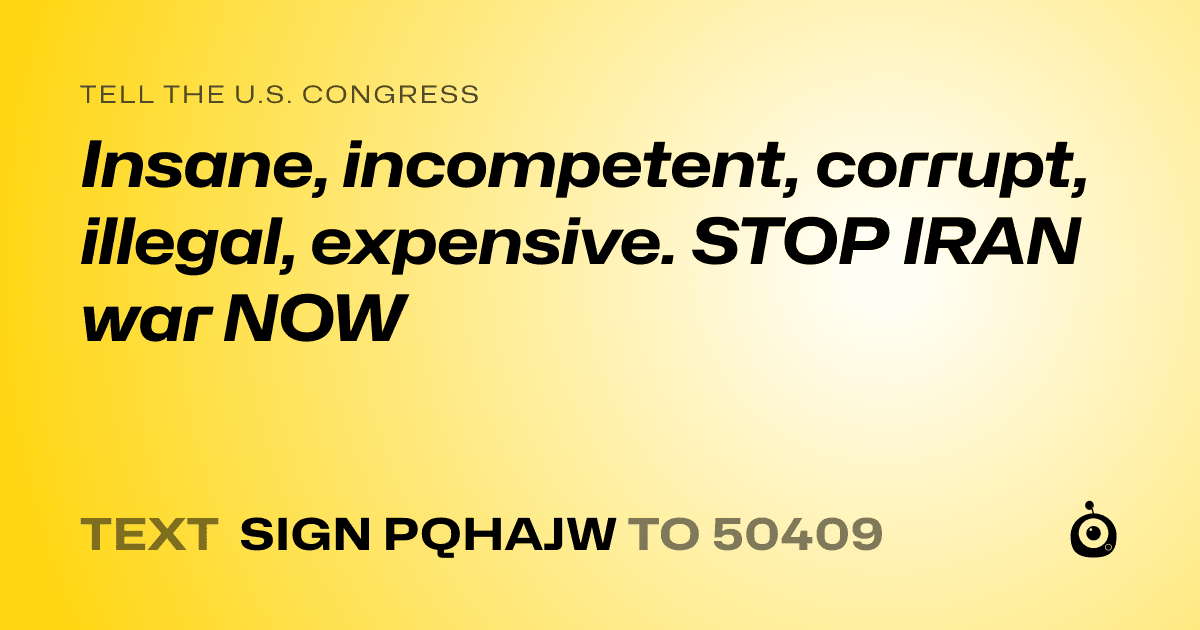 A shareable card that reads "tell the U.S. Congress: Insane, incompetent, corrupt, illegal, expensive. STOP IRAN war NOW" followed by "text sign PQHAJW to 50409"