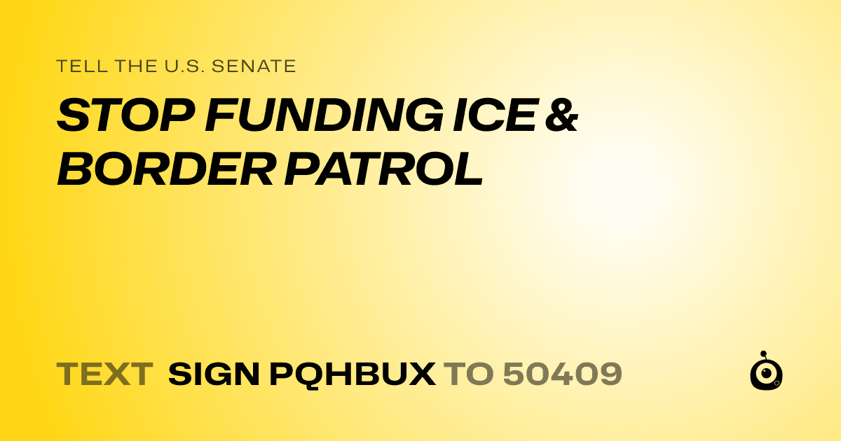 A shareable card that reads "tell the U.S. Senate: STOP FUNDING ICE & BORDER PATROL" followed by "text sign PQHBUX to 50409"
