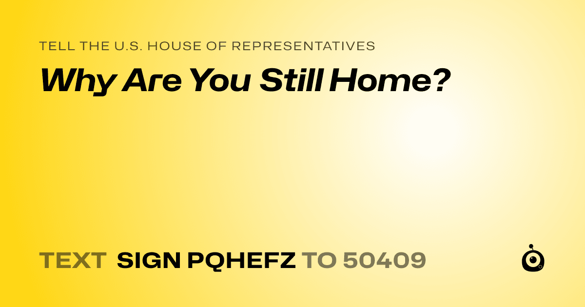 A shareable card that reads "tell the U.S. House of Representatives: Why Are You Still Home?" followed by "text sign PQHEFZ to 50409"