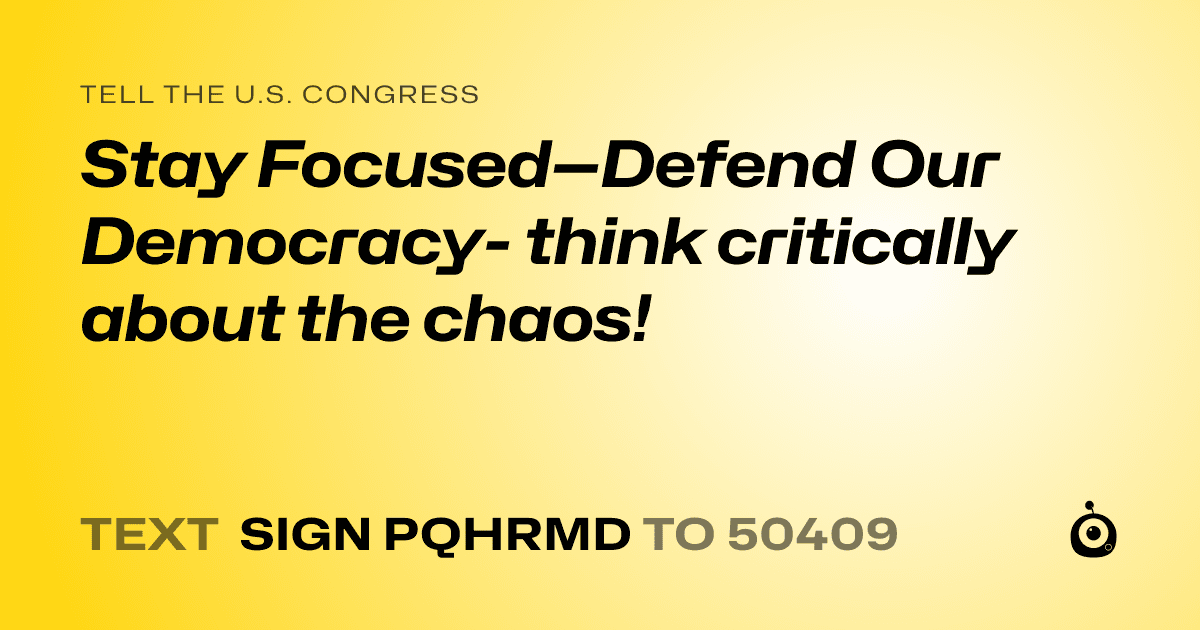 A shareable card that reads "tell the U.S. Congress: Stay Focused—Defend Our Democracy- think critically about the chaos!" followed by "text sign PQHRMD to 50409"
