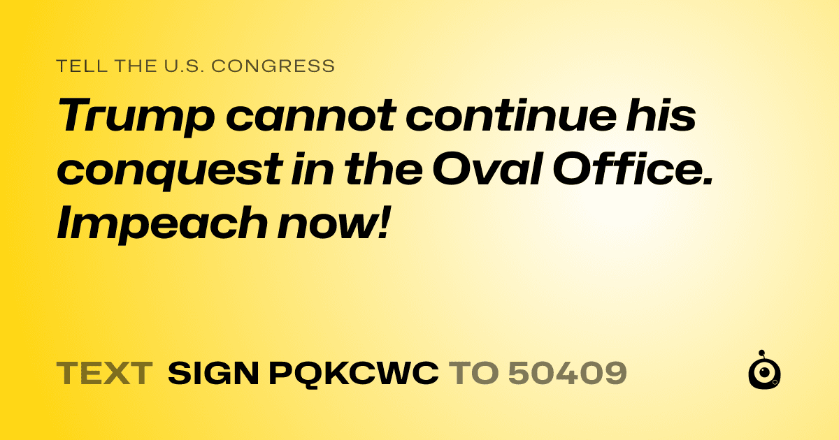 A shareable card that reads "tell the U.S. Congress: Trump cannot continue his conquest in the Oval Office. Impeach now!" followed by "text sign PQKCWC to 50409"