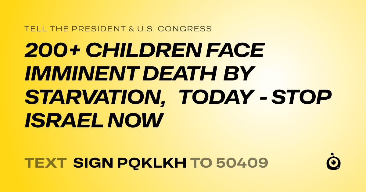 A shareable card that reads "tell the President & U.S. Congress: 200+ CHILDREN FACE IMMINENT DEATH BY STARVATION, TODAY - STOP ISRAEL NOW" followed by "text sign PQKLKH to 50409"
