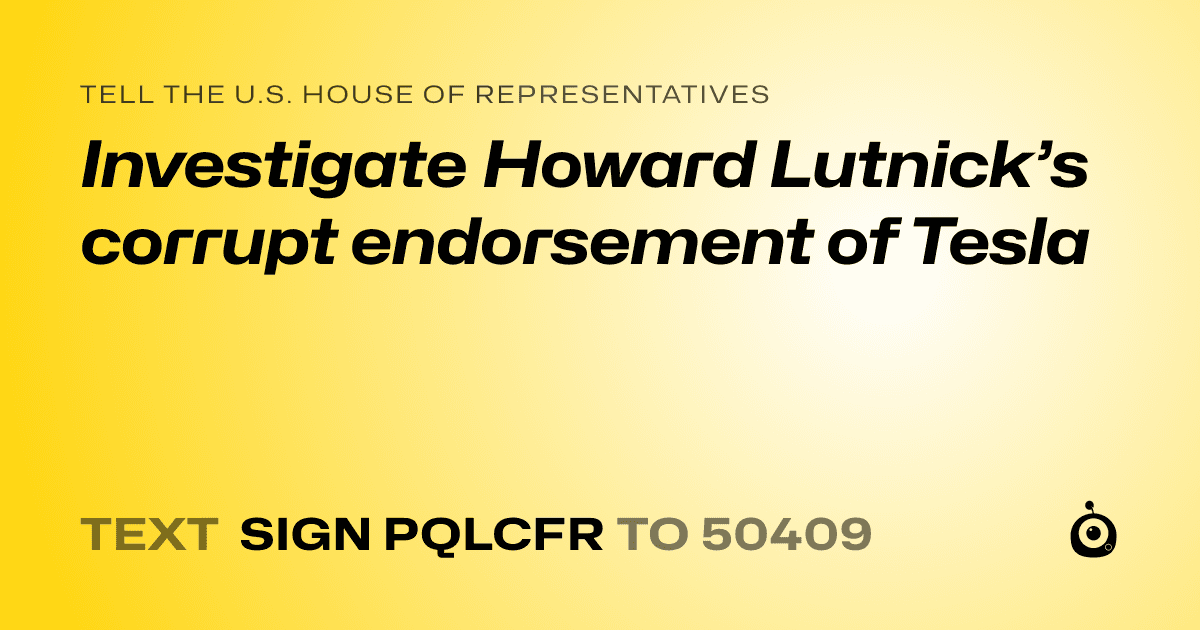 A shareable card that reads "tell the U.S. House of Representatives: Investigate Howard Lutnick’s corrupt endorsement of Tesla" followed by "text sign PQLCFR to 50409"