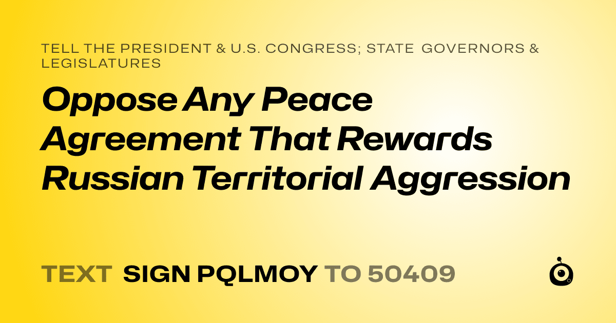 A shareable card that reads "tell the President & U.S. Congress; State Governors & Legislatures: Oppose Any Peace Agreement That Rewards Russian Territorial Aggression" followed by "text sign PQLMOY to 50409"