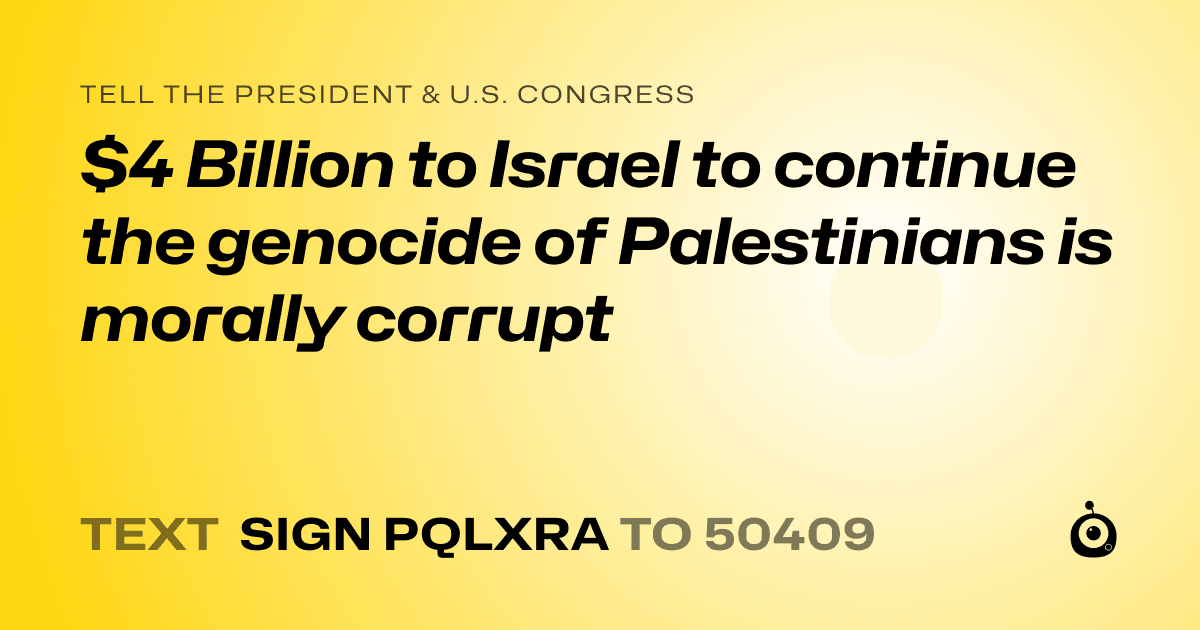 A shareable card that reads "tell the President & U.S. Congress: $4 Billion to Israel to continue the genocide of Palestinians is morally corrupt" followed by "text sign PQLXRA to 50409"