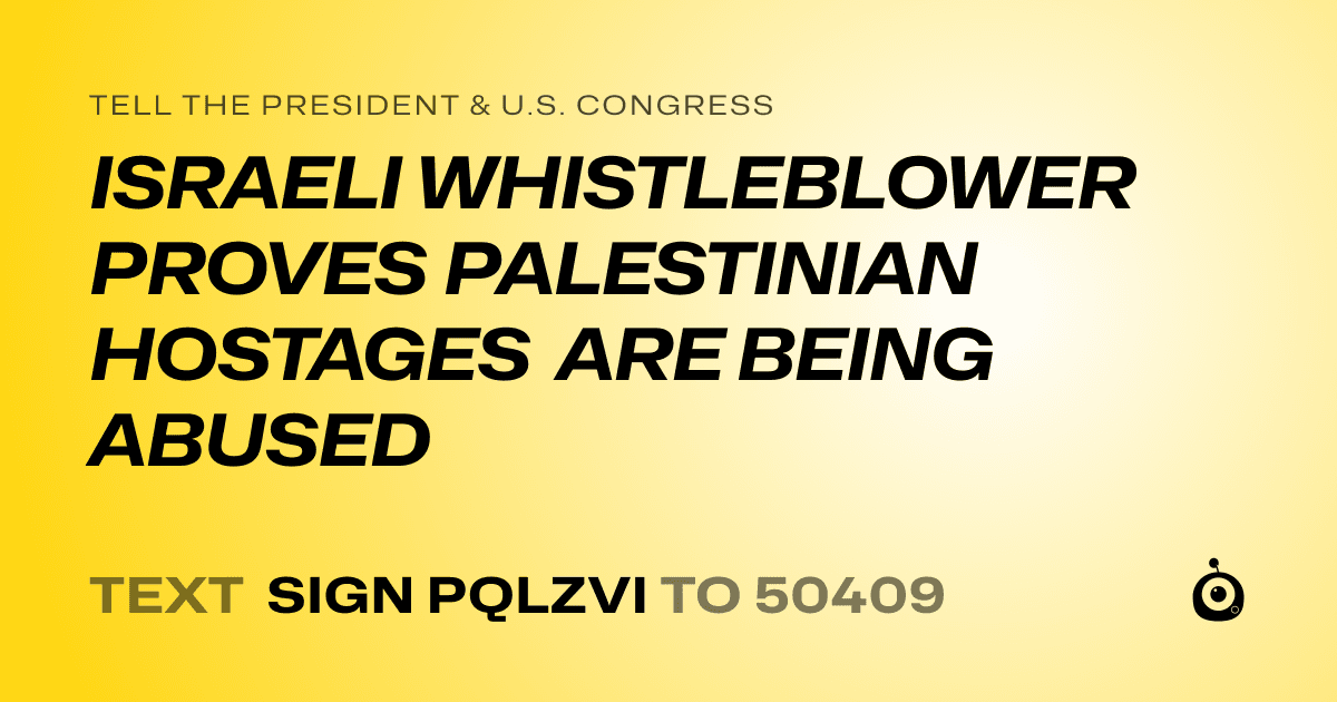 A shareable card that reads "tell the President & U.S. Congress: ISRAELI WHISTLEBLOWER PROVES PALESTINIAN HOSTAGES ARE BEING ABUSED" followed by "text sign PQLZVI to 50409"