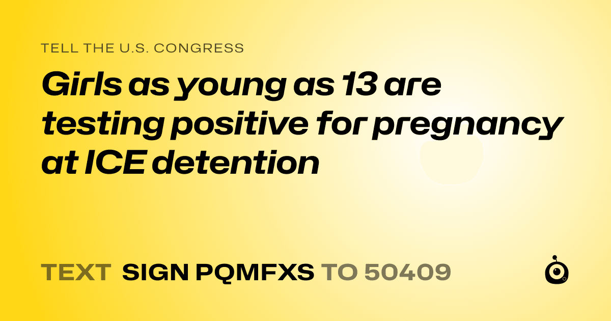 A shareable card that reads "tell the U.S. Congress: Girls as young as 13 are testing positive for pregnancy at ICE detention" followed by "text sign PQMFXS to 50409"