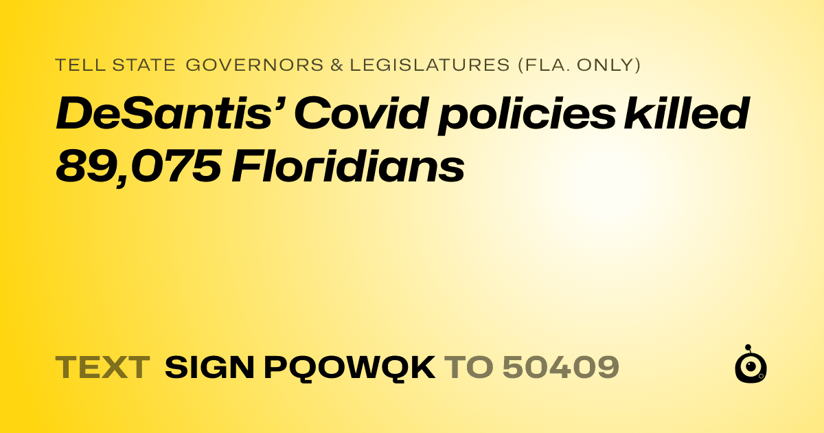 A shareable card that reads "tell State Governors & Legislatures (Fla. only): DeSantis’ Covid policies killed  89,075 Floridians" followed by "text sign PQOWQK to 50409"