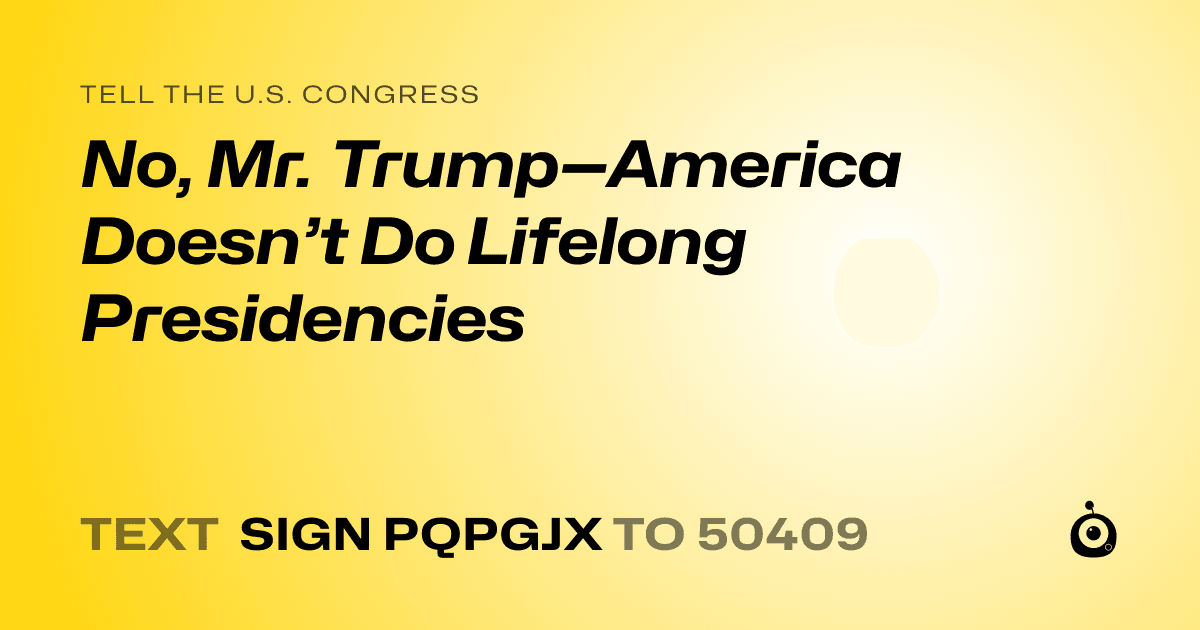 A shareable card that reads "tell the U.S. Congress: No, Mr. Trump—America Doesn’t Do Lifelong Presidencies" followed by "text sign PQPGJX to 50409"