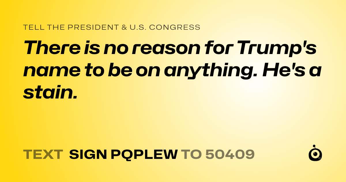 A shareable card that reads "tell the President & U.S. Congress: There is no reason for Trump's name to be on anything. He's a stain." followed by "text sign PQPLEW to 50409"