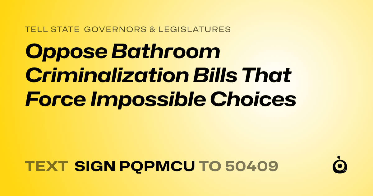 A shareable card that reads "tell State Governors & Legislatures: Oppose Bathroom Criminalization Bills That Force Impossible Choices" followed by "text sign PQPMCU to 50409"