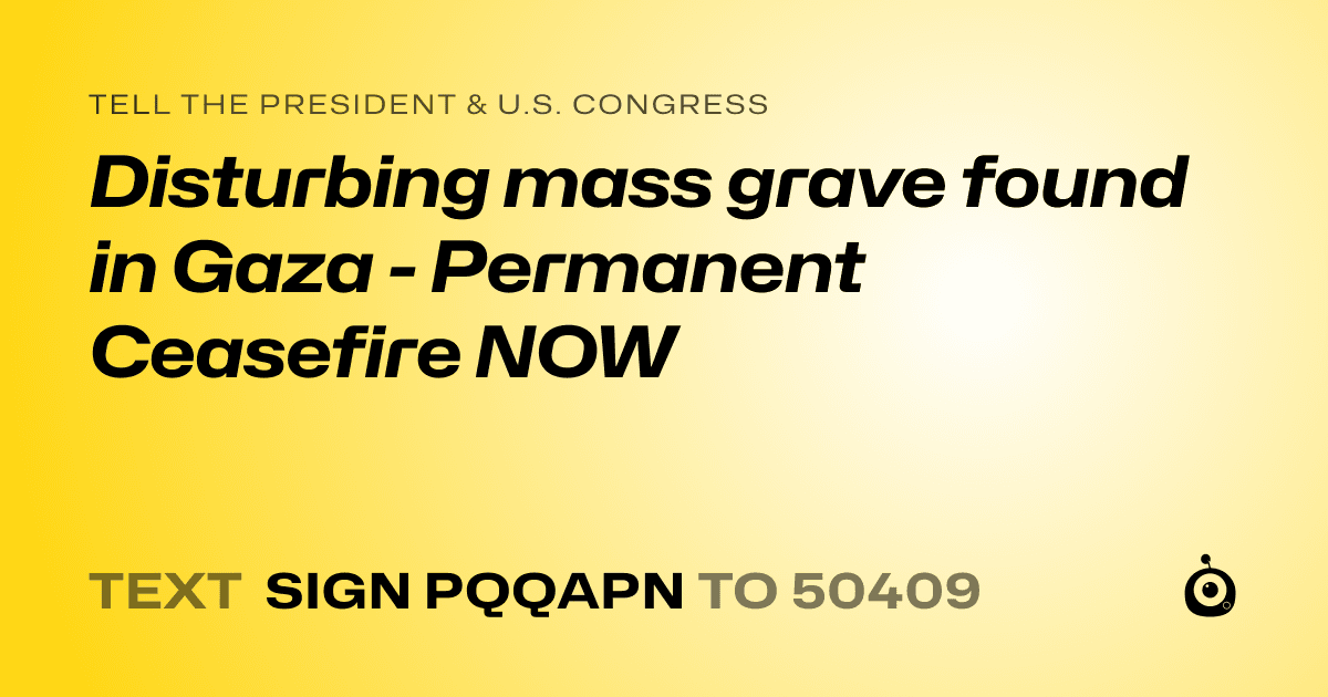 A shareable card that reads "tell the President & U.S. Congress: Disturbing mass grave found in Gaza - Permanent Ceasefire NOW" followed by "text sign PQQAPN to 50409"