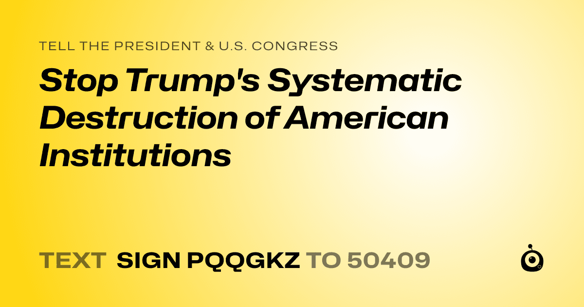 A shareable card that reads "tell the President & U.S. Congress: Stop Trump's Systematic Destruction of American Institutions" followed by "text sign PQQGKZ to 50409"