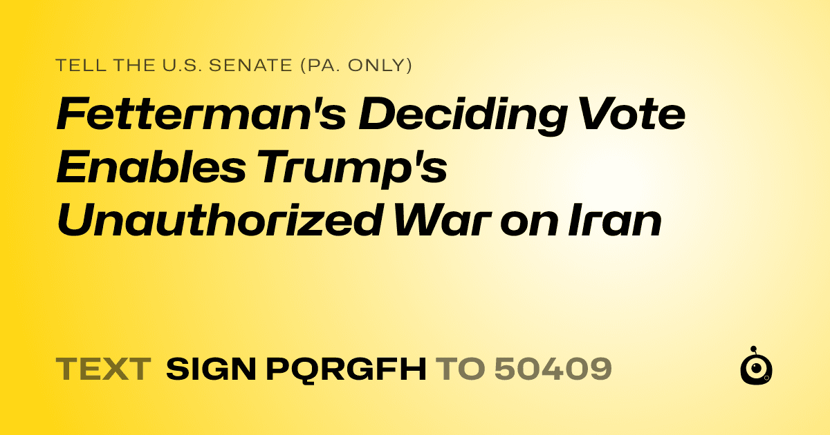 A shareable card that reads "tell the U.S. Senate (Pa. only): Fetterman's Deciding Vote Enables Trump's Unauthorized War on Iran" followed by "text sign PQRGFH to 50409"