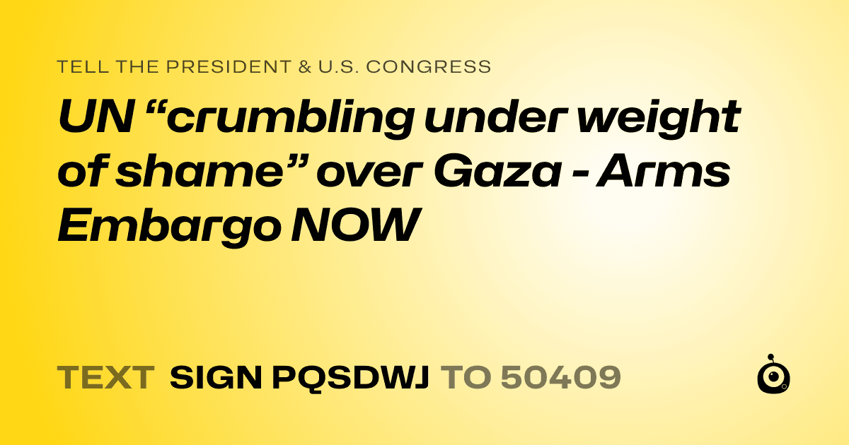 A shareable card that reads "tell the President & U.S. Congress: UN “crumbling under weight of shame” over Gaza - Arms Embargo NOW" followed by "text sign PQSDWJ to 50409"
