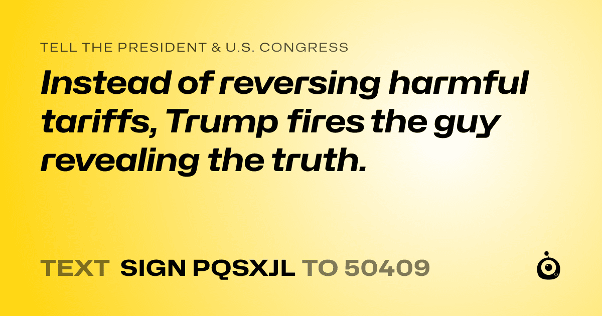 A shareable card that reads "tell the President & U.S. Congress: Instead of reversing harmful tariffs, Trump fires the guy revealing the truth." followed by "text sign PQSXJL to 50409"